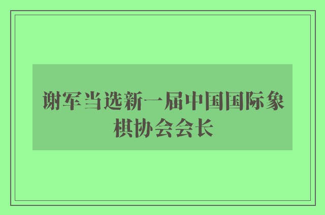 谢军当选新一届中国国际象棋协会会长