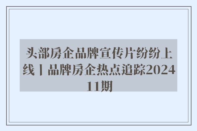 头部房企品牌宣传片纷纷上线丨品牌房企热点追踪202411期