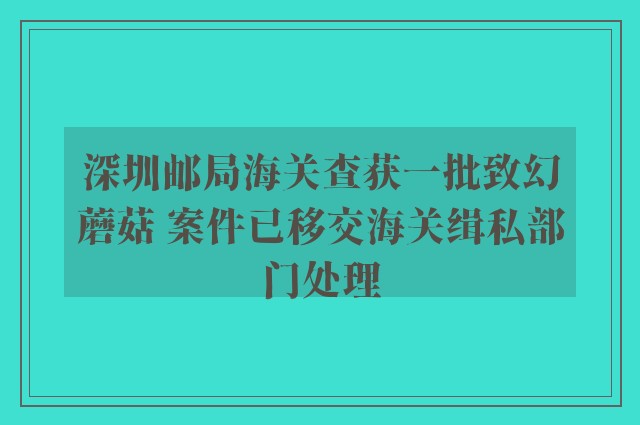 深圳邮局海关查获一批致幻蘑菇 案件已移交海关缉私部门处理