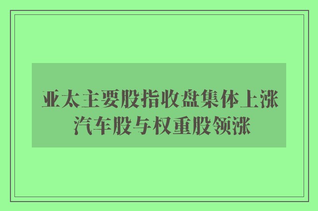 亚太主要股指收盘集体上涨 汽车股与权重股领涨