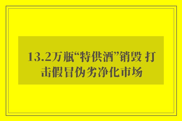 13.2万瓶“特供酒”销毁 打击假冒伪劣净化市场