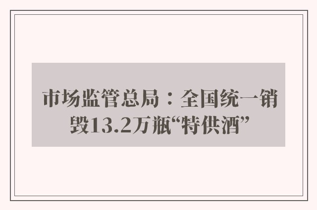 市场监管总局：全国统一销毁13.2万瓶“特供酒”