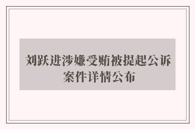 刘跃进涉嫌受贿被提起公诉 案件详情公布