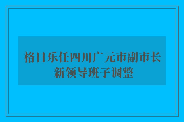 格日乐任四川广元市副市长 新领导班子调整