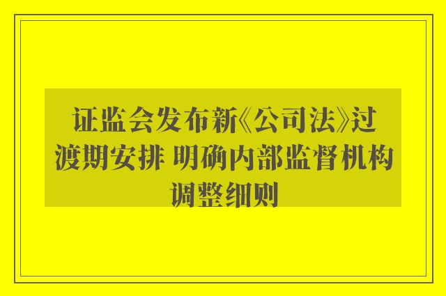 证监会发布新《公司法》过渡期安排 明确内部监督机构调整细则