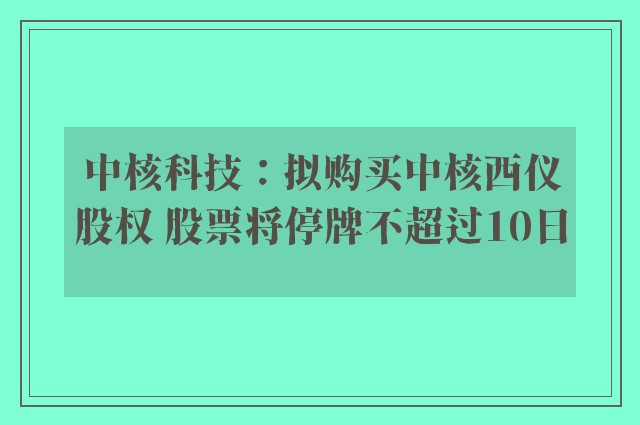 中核科技：拟购买中核西仪股权 股票将停牌不超过10日